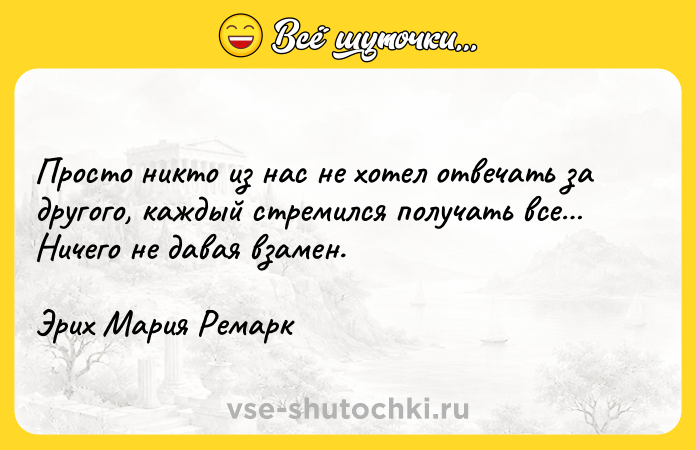 Цитата: Просто никто из нас не хотел отвечать за другого, каждый стремился получать все Ничего не давая взамен.Эрих Мария Ремарк