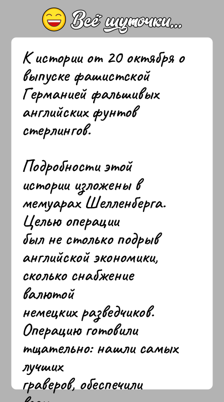 История: К истории от 20 октября о выпуске фашистской Германией фальшивыханглийских фунтов стерлингов.Подробности этой истории изложены в мемуарах Шелленберга. Целью операциибыл