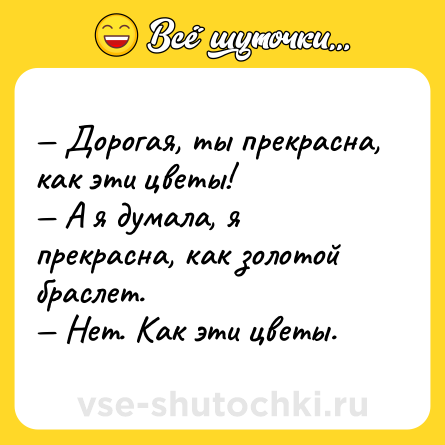 Шутка: — Дорогая, ты прекрасна, как эти цветы! <br>— А я думала, я прекрасна, как золотой браслет. <br>— Нет. Как эти цветы.