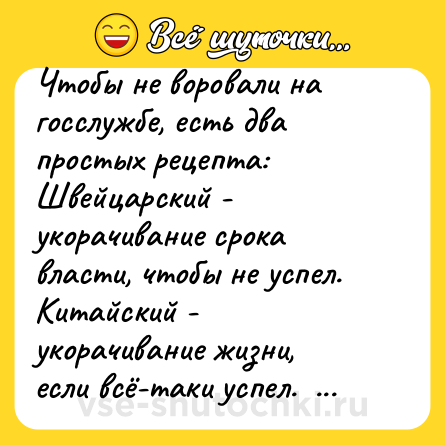 Шутка: Чтобы не воровали на госслужбе, есть два простых рецепта: <br>Швейцарский - укорачивание срока власти, чтобы не успел. <br>Китайский - укорачивание жизни, если всё-таки успел.  