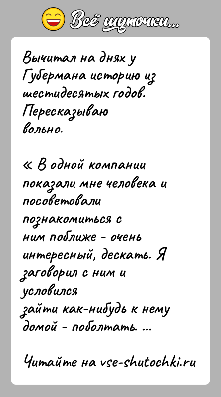 История: Вычитал на днях у Губермана историю из шестидесятых годов. Пересказываювольно. В одной компании показали мне человека и посоветовали познакомиться сним