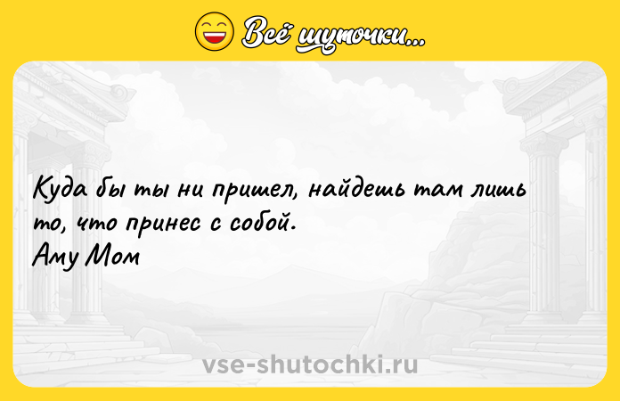Цитата: Куда бы ты ни пришел, найдешь там лишь то, что принес с собой. Аму Мом