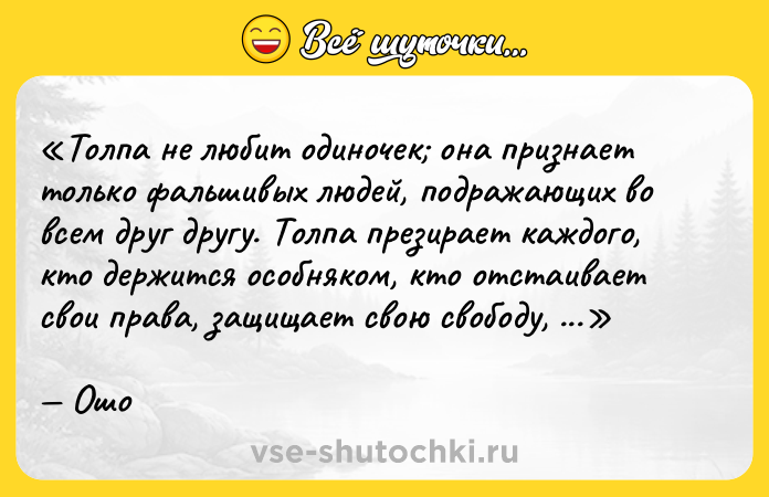 Цитата: Толпа не любит одиночек она признает только фальшивых людей, подражающих во всем друг другу. Толпа презирает каждого, кто держится особняком, кто отстаивает свои права, защищает свою свободу, поступает по-своему, невзирая на последствия.Ошо