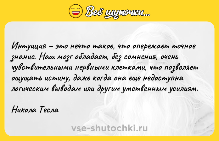 Цитата: Интуиция это нечто такое, что опережает точное знание. Наш мозг обладает, без сомнения, очень чувствительными нервными клетками, что позволяет ощущать истину, даже когда она еще недоступна логическим выводам или другим умственным усилиям.Никола Тесла