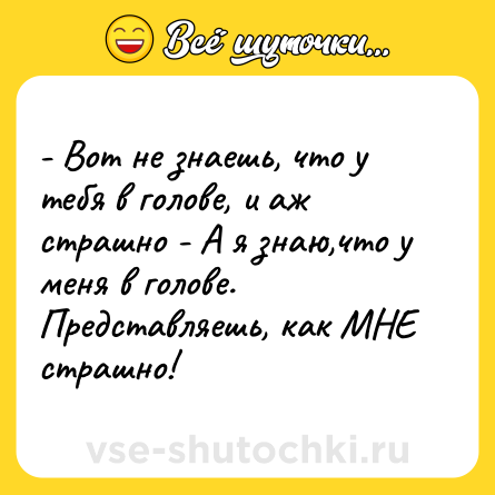 Шутка: - Вот не знаешь, что у тебя в голове, и аж страшно - А я знаю,что у меня в голове. Представляешь, как МНЕ страшно!