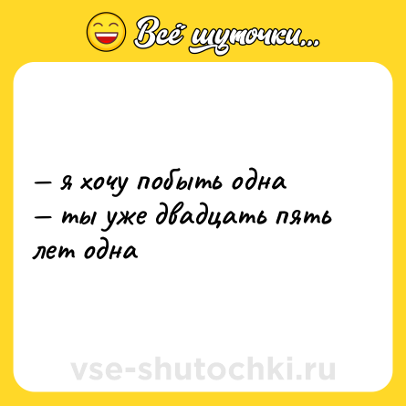 Шутка: — я хочу побыть одна  <br>— ты уже двадцать пять лет одна