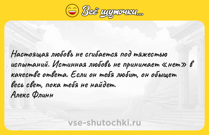 Цитата: Настоящая любовь не сгибается под тяжестью испытаний. Истинная любовь не принимает нет в качестве ответа. Если он тебя любит, он обыщет весь свет, пока тебя не найдет. Алекс Флинн