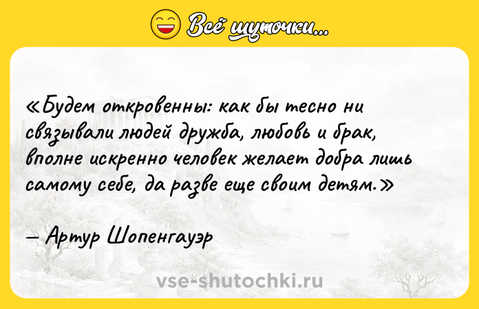 Цитата: Будем откровенны: как бы тесно ни связывали людей дружба, любовь и брак, вполне искренно человек желает добра лишь самому себе, да разве еще своим детям.Артур Шопенгауэр