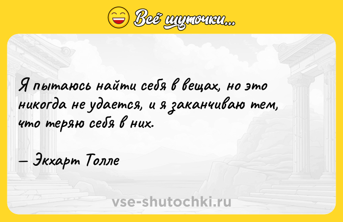 Цитата: Я пытаюсь найти себя в вещах, но это никогда не удается, и я заканчиваю тем, что теряю себя в них. Экхарт Толле