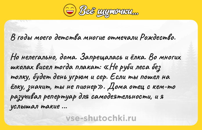 Цитата: В годы моего детства многие отмечали Рождество. Но нелегально, дома. Запрещалась и ёлка. Во многих школах висел тогда плакат: Не руби леса без толку, будет день угрюм и сер. Если ты пошел на ёлку, значит, ты не пионер . Дома отец с кем-то разучивал репертуар для самодеятельности, и я услышал такие строчки: Долой, долой монахов, раввинов и попов! Мы на небо залезем, разгоним всех богов . Папа! Значит, Бог есть? спросил я. Почему? удивился отец. Ну как же, говорю я. Раз залезем и будем разгонять, значит, Бог есть? Значит, Он там, да?Юрий Никулин, Почти серьёзно