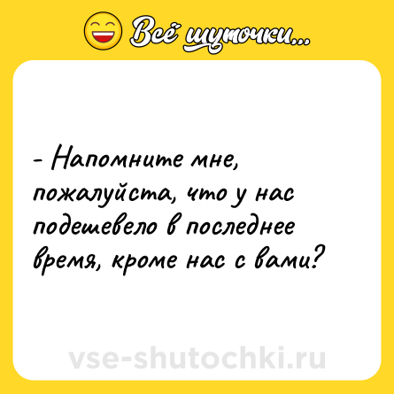 Шутка: - Напомните мне, пожалуйста, что у нас подешевело в последнее время, кроме нас с вами?