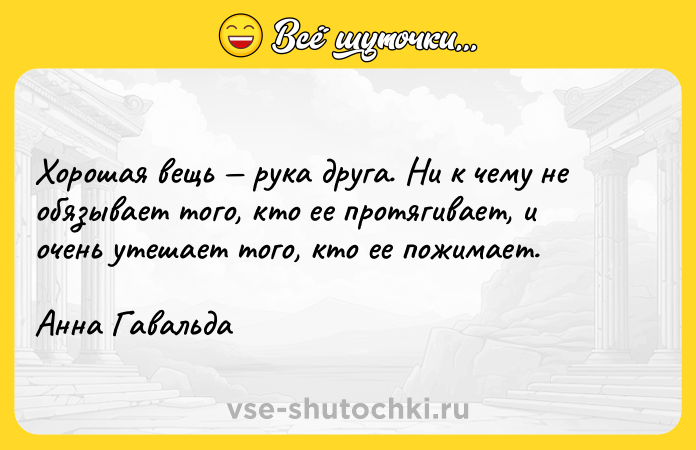 Цитата: Хорошая вещь рука друга. Ни к чему не обязывает того, кто ее протягивает, и очень утешает того, кто ее пожимает.Анна Гавальда