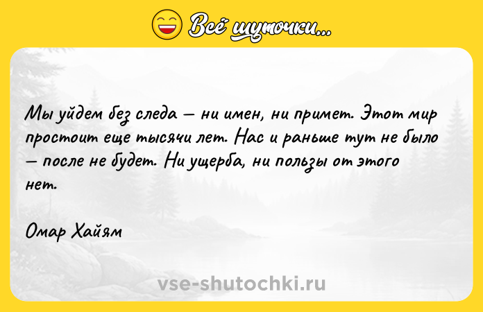 Цитата: Мы уйдем без следа ни имен, ни примет. Этот мир простоит еще тысячи лет. Нас и раньше тут не было после не будет. Ни ущерба, ни пользы от этого нет. Омар Хайям