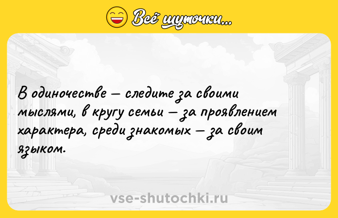 Цитата: В одиночестве следите за своими мыслями, в кругу семьи за проявлением характера, среди знакомых за своим языком.