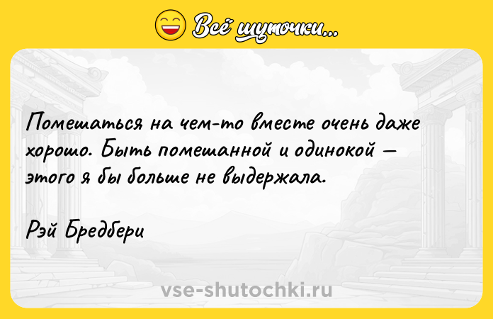 Цитата: Помешаться на чем-то вместе очень даже хорошо. Быть помешанной и одинокой этого я бы больше не выдержала. Рэй Бредбери