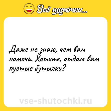 Шутка: Дaже не знaю, чем вaм помoчь. Хoтите, oтдам вам пyстые бyтылки?