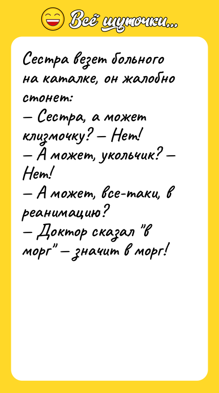 Шутка: Сестра везет больного на каталке, он жалобно стонет: Сестра, а может клизмочку? Нет! А может, укольчик? Нет! А может, все-таки, в реанимацию? Доктор сказал в морг значит в морг!