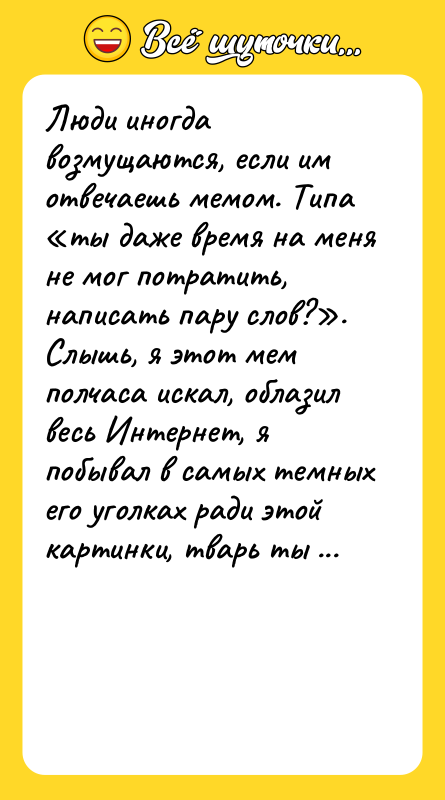 Шутка: Люди иногда возмущаются, если им отвечаешь мемом. Типа ты даже время на меня не мог потратить, написать пару слов? . Слышь, я этот мем полчаса искал, облазил весь Интернет, я побывал в самых темных его уголках ради этой картинки, тварь ты неблагодарная!