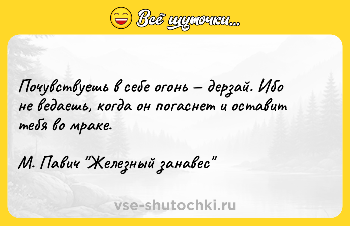 Цитата: Почувствуешь в себе огонь дерзай. Ибо не ведаешь, когда он погаснет и оставит тебя во мраке. М. Павич Железный занавес