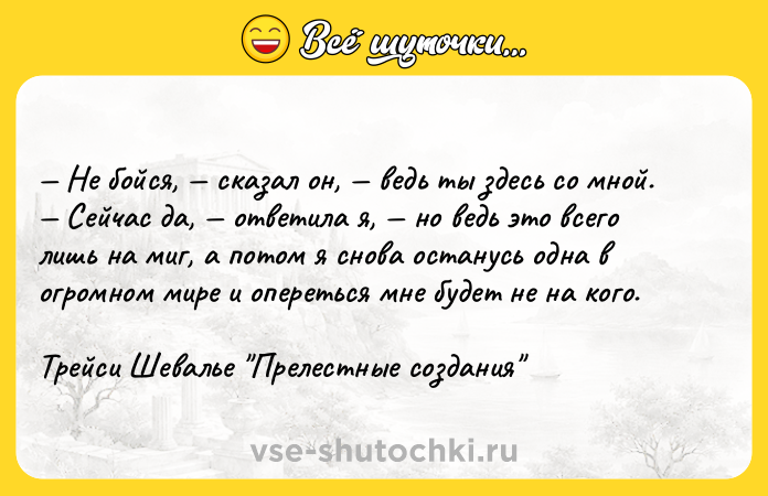Цитата: Не бойся, сказал он, ведь ты здесь со мной. Сейчас да, ответила я, но ведь это всего лишь на миг, а потом я снова останусь одна в огромном мире и опереться мне будет не на кого.Трейси Шевалье Прелестные создания