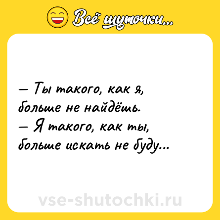 Шутка: — Ты такого, как я, больше не найдёшь.<br>— Я такого, как ты, больше искать не буду...