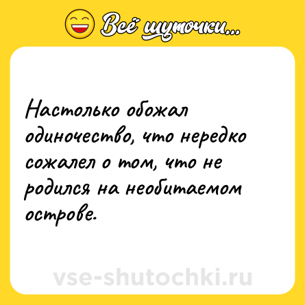 Шутка: Настолько обожал одиночество, что нередко сожалел о том, что не родился на необитаемом острове.