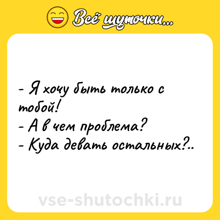 Шутка: - Я хочу быть только с тобой! <br>- А в чем проблема? <br>- Куда девать остальных?..