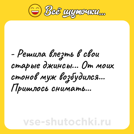 Шутка: - Решила влезть в свои старые джинсы... От моих стонов муж возбудился... Пришлось снимать...