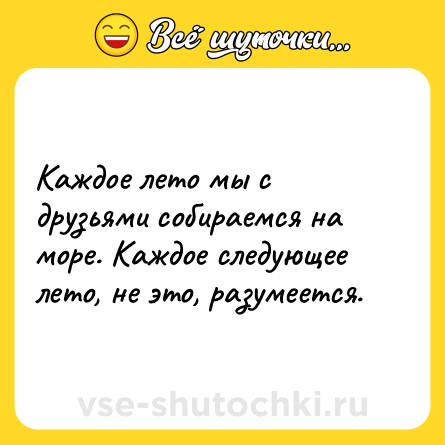 Шутка: Каждое лето мы с друзьями собираемся на море. Каждое следующее лето, не это, разумеется.