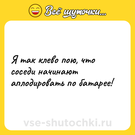 Шутка: Я так клево пою, что соседи начинают аплодировать по батарее!