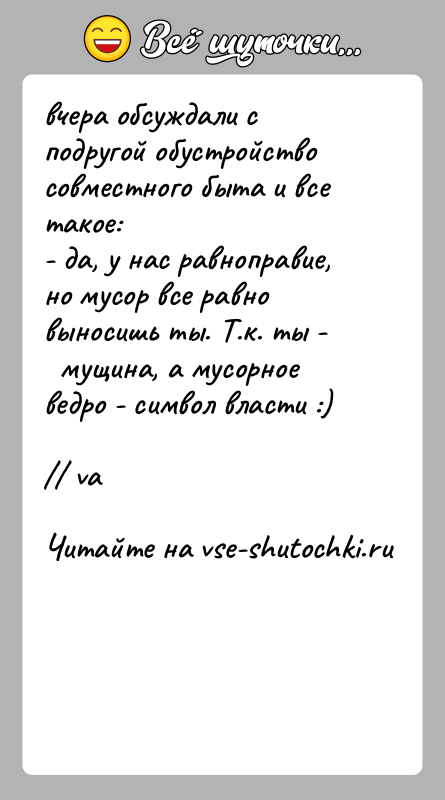 История: вчера обсуждали с подругой обустройство совместного быта и все такое:- да, у нас равноправие, но мусор все равно выносишь ты.