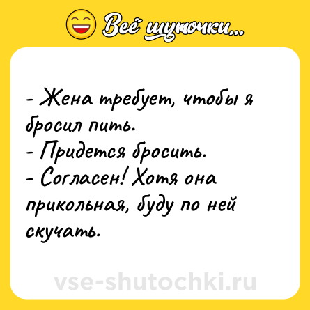 Шутка: - Жена требует, чтобы я бросил пить.<br>- Придется бросить.<br>- Согласен! Хотя она прикольная, буду по ней скучать.