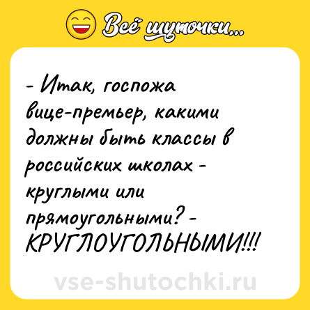 Шутка: - Итак, госпожа вице-премьер, какими должны быть классы в российских школах - круглыми или прямоугольными? - КРУГЛОУГОЛЬНЫМИ!!!
