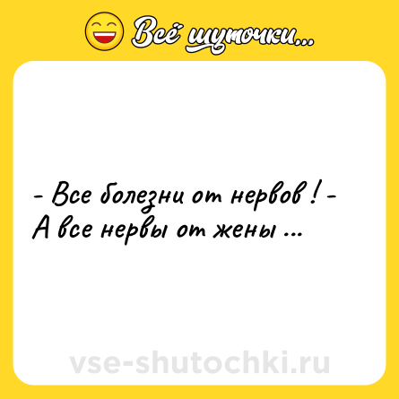 Шутка: - Все болезни от нервов ! - А все нервы от жены ...