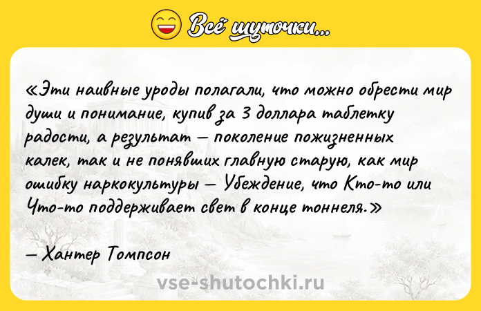 Цитата: Эти наивные уроды полагали, что можно обрести мир души и понимание, купив за 3 доллара таблетку радости, а результат поколение пожизненных калек, так и не понявших главную старую, как мир ошибку наркокультуры Убеждение, что Кто-то или Что-то поддерживает свет в конце тоннеля.Хантер Томпсон