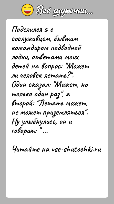 История: Поделился я с сослуживцем, бывшим командиром подводной лодки, ответами моих детей на вопрос: Может ли человек летать? . Один сказал: Может,