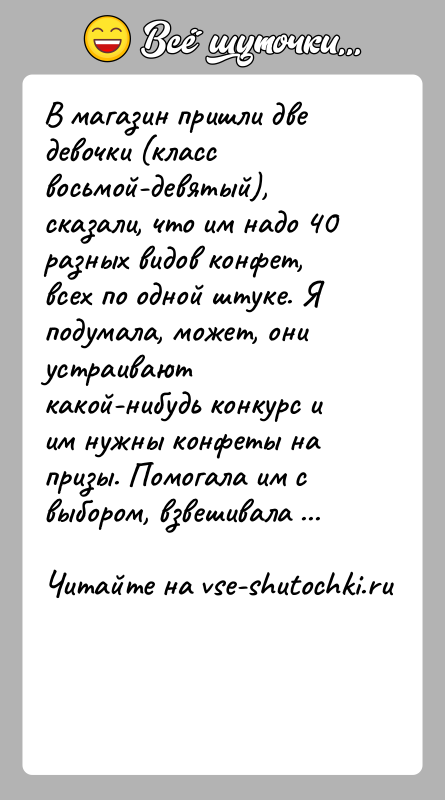 История: В магазин пришли две девочки (класс восьмой-девятый), сказали, что им надо 40 разных видов конфет, всех по одной штуке. Я