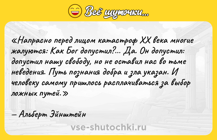 Цитата: Напрасно перед лицом катастроф XX века многие жалуются: Как Бог допустил? Да. Он допустил: допустил нашу свободу, но не оставил нас во тьме неведения. Путь познания добра и зла указан. И человеку самому пришлось расплачиваться за выбор ложных путей.Альберт Эйнштейн