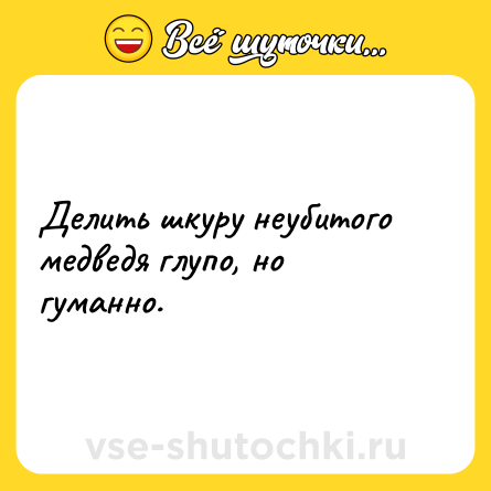 Шутка: Делить шкуру неубитого медведя глупо, но гуманно.