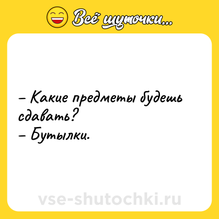 Шутка: – Какие предметы будешь сдавать? <br>– Бутылки.