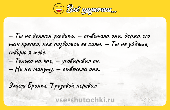 Цитата: Ты не должен уходить, ответила она, держа его так крепко, как позволяли ее силы. Ты не уйдешь, говорю я тебе. Только на час, уговаривал он. Ни на минуту, отвечала она.Эмили Бронте Грозовой перевал