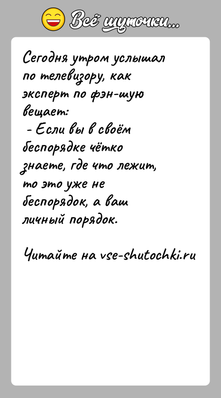 История: Сегодня утром услышал по телевизору, как эксперт по фэн-шую вещает: - Если вы в своём беспорядке чётко знаете, где