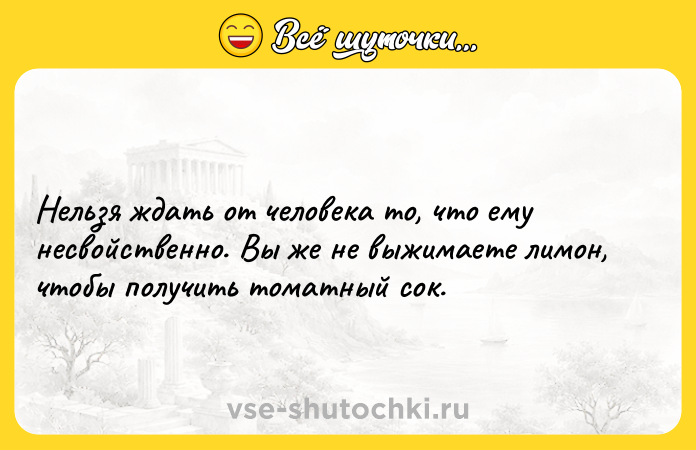 Цитата: Нельзя ждать от человека то, что ему несвойственно. Вы же не выжимаете лимон, чтобы получить томатный сок.
