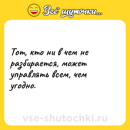 Шутка: Тот, кто ни в чем не разбирается, может управлять всем, чем угодно.