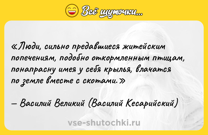 Цитата: Люди, сильно предавшиеся житейским попечениям, подобно откормленным птицам, понапрасну имея у себя крылья, влачатся по земле вместе с скотами.Василий Великий (Василий Кесарийский)