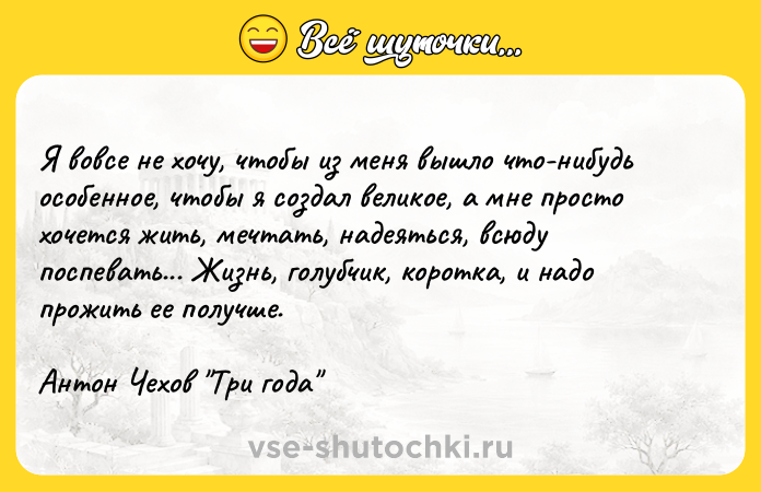 Цитата: Я вовсе не хочу, чтобы из меня вышло что-нибудь особенное, чтобы я создал великое, а мне просто хочется жить, мечтать, надеяться, всюду поспевать... Жизнь, голубчик, коротка, и надо прожить ее получше.Антон Чехов Три года
