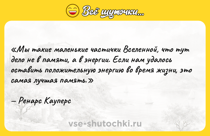 Цитата: Мы такие маленькие частички Вселенной, что тут дело не в памяти, а в энергии. Если нам удалось оставить положительную энергию во время жизни, это самая лучшая память.Ренарс Кауперс