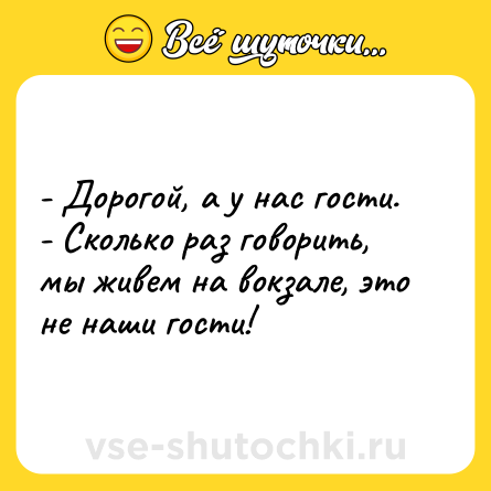 Шутка: - Дорогой, а у нас гости. <br>- Сколько раз говорить, мы живем на вокзале, это не наши гости!