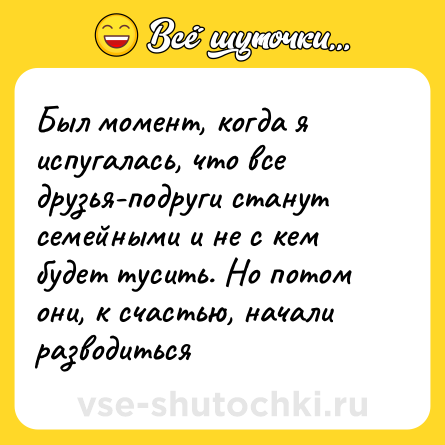 Шутка: Был момент, когда я испугалась, что все друзья-подруги станут семейными и не с кем будет тусить. Но потом они, к счастью, начали разводиться