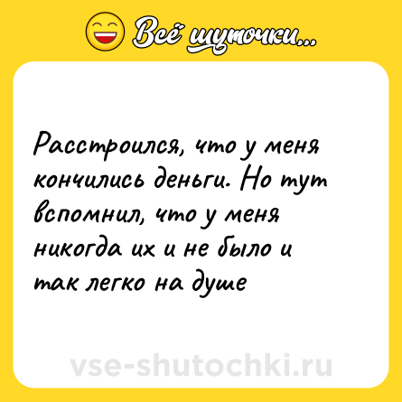 Шутка: Расстроился, что у меня кончились деньги. Но тут вспомнил, что у меня никогда их и не было и так легко на душе